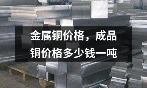 金屬銅價格，成品銅價格多少錢一噸