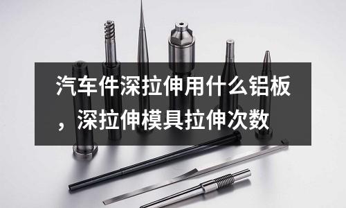 汽車件深拉伸用什么鋁板，深拉伸模具拉伸次數