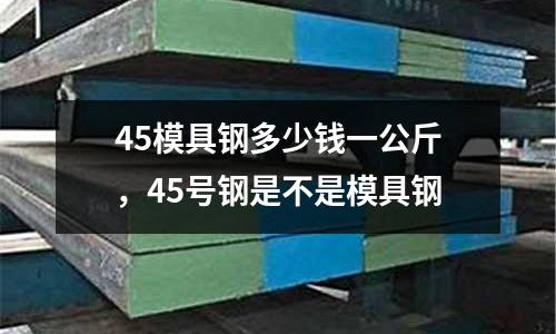 45模具鋼多少錢一公斤，45號(hào)鋼是不是模具鋼