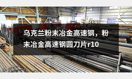 烏克蘭粉末冶金高速鋼，粉末冶金高速鋼圓刀片r10
