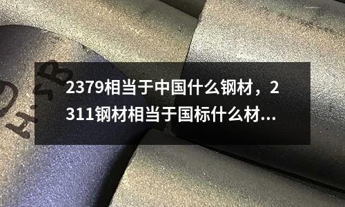 2379相當于中國什么鋼材,2311鋼材相當于國標什么材料