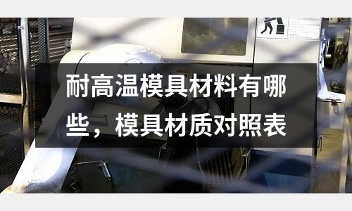 耐高溫模具材料有哪些,模具材質對照表