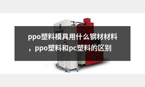 ppo塑料模具用什么鋼材材料,ppo塑料和pc塑料的區別