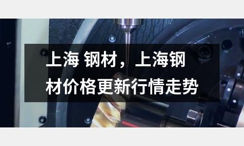 上海 鋼材，上海鋼材價格更新行情走勢