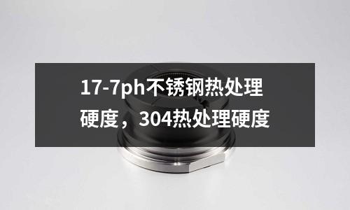 17-7ph不銹鋼熱處理硬度，304熱處理硬度