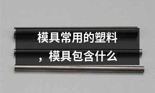 模具常用的塑料，模具包含什么