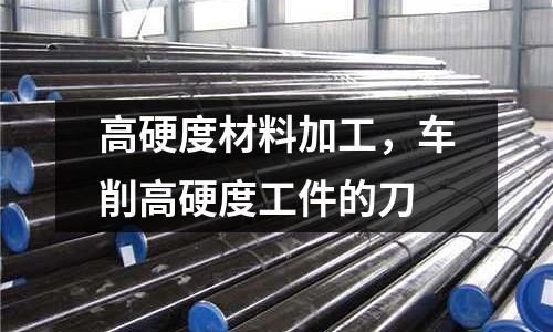 高硬度材料加工,車削高硬度工件的刀