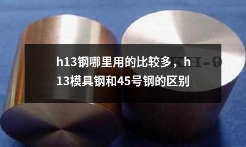 h13鋼哪里用的比較多，h13模具鋼和45號鋼的區別