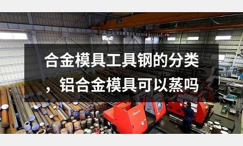 合金模具工具鋼的分類，鋁合金模具可以蒸嗎