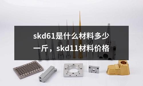 skd61是什么材料多少一斤，skd11材料價格
