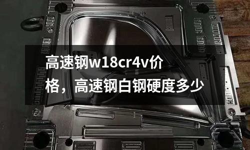 高速鋼w18cr4v價格，高速鋼白鋼硬度多少