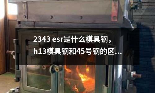 2343 esr是什么模具鋼，h13模具鋼和45號鋼的區別