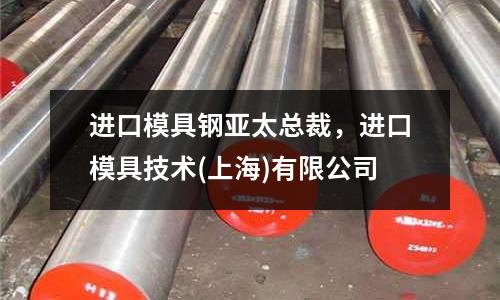 進口模具鋼亞太總裁，進口模具技術(上海)有限公司