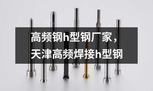 高頻鋼h型鋼廠家，天津高頻焊接h型鋼