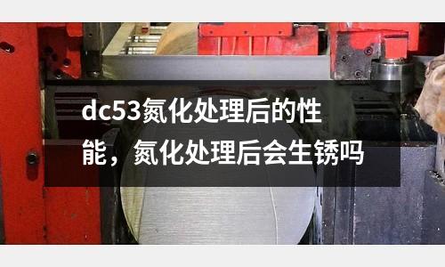 dc53氮化處理后的性能，氮化處理后會生銹嗎