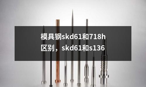 模具鋼skd61和718h區別，skd61和s136