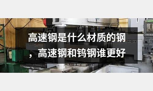 高速鋼是什么材質的鋼，高速鋼和鎢鋼誰更好