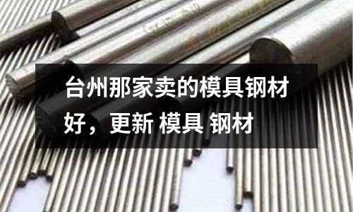 臺(tái)州那家賣的模具鋼材好，更新 模具 鋼材