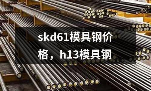 skd61模具鋼價格，h13模具鋼