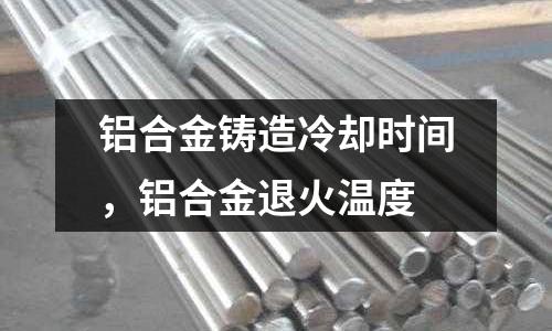 鋁合金鑄造冷卻時間，鋁合金退火溫度
