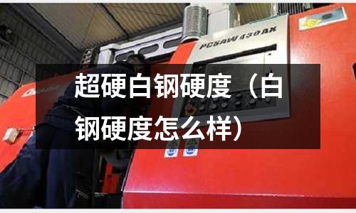 超硬白鋼硬度（白鋼硬度怎么樣）