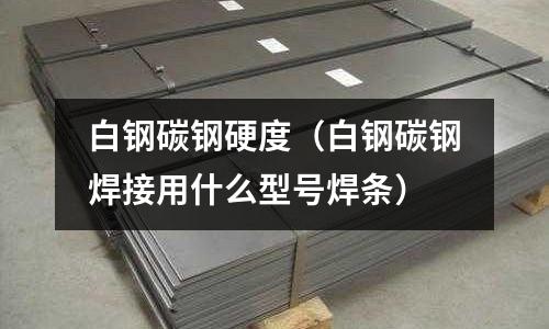 白鋼碳鋼硬度（白鋼碳鋼焊接用什么型號焊條）