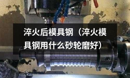 淬火后模具鋼（淬火模具鋼用什么砂輪磨好）