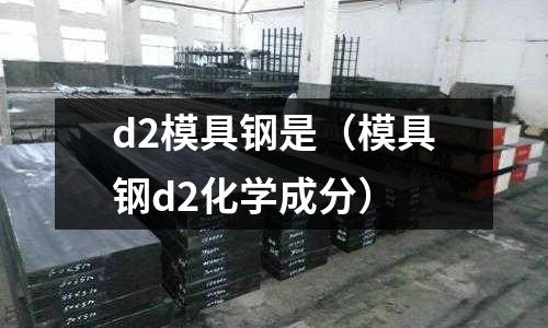 d2模具鋼是（模具鋼d2化學成分）