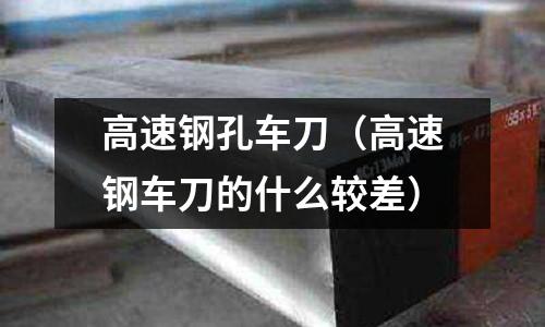 高速鋼孔車刀（高速鋼車刀的什么較差）