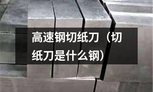 高速鋼切紙刀（切紙刀是什么鋼）