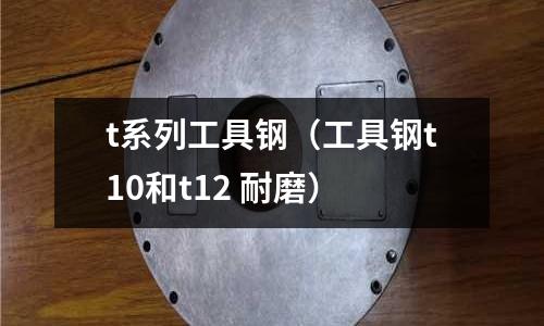t系列工具鋼（工具鋼t10和t12 耐磨）