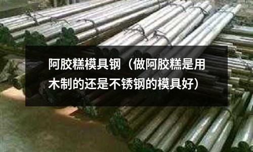 阿膠糕模具鋼（做阿膠糕是用木制的還是不銹鋼的模具好）