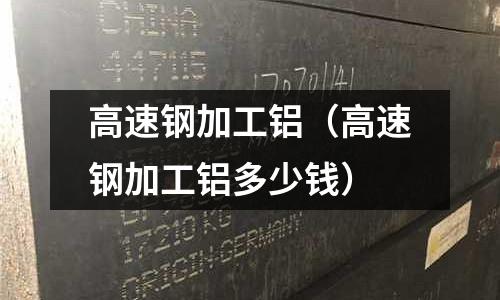 高速鋼加工鋁（高速鋼加工鋁多少錢）