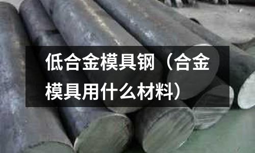 低合金模具鋼（合金模具用什么材料）