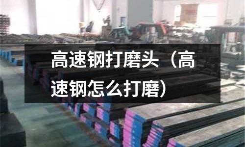 高速鋼打磨頭（高速鋼怎么打磨）