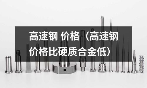 高速鋼 價格（高速鋼價格比硬質合金低）