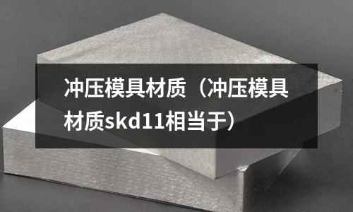 沖壓模具材質(zhì)（沖壓模具材質(zhì)skd11相當(dāng)于）