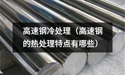高速鋼冷處理（高速鋼的熱處理特點有哪些）