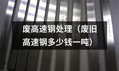 廢高速鋼處理(廢舊高速鋼多少錢一噸)