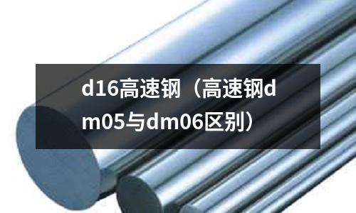 d16高速鋼(高速鋼dm05與dm06區別)