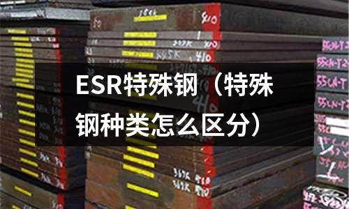ESR特殊鋼(特殊鋼種類怎么區分)