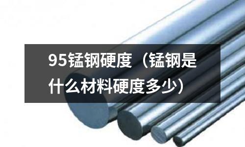 95錳鋼硬度(錳鋼是什么材料硬度多少)