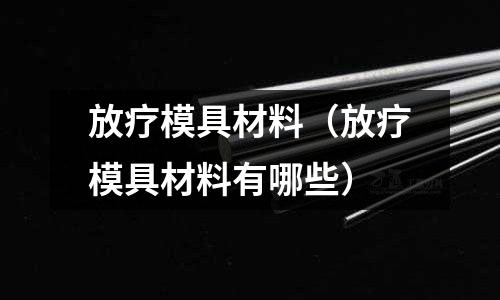 放療模具材料(放療模具材料有哪些)