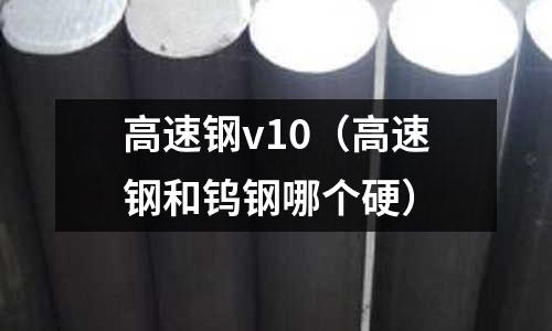 高速鋼v10(高速鋼和鎢鋼哪個硬)
