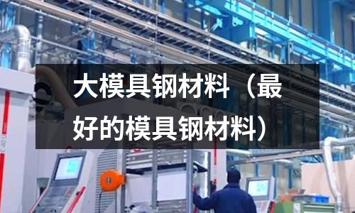 大模具鋼材料（最好的模具鋼材料）