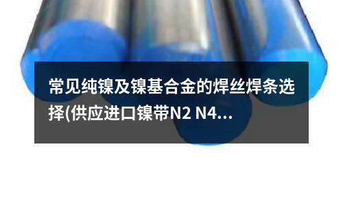 常見純鎳及鎳基合金的焊絲焊條選擇(供應進口鎳帶N2 N4 N6純鎳帶鎳)