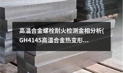 高溫合金螺栓耐火檢測金相分析(GH4145高溫合金熱變形行為研究)