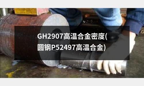GH2907高溫合金密度(圓鋼P52497高溫合金)