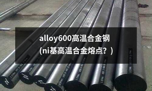 alloy600高溫合金鋼(ni基高溫合金熔點？)