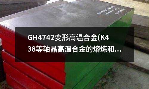 GH4742變形高溫合金(K438等軸晶高溫合金的熔煉和鑄造工藝)